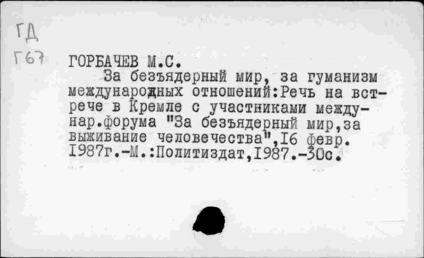 ﻿ГД гс?
ГОРБАЧЕВ М.С.
За безъядерный мир, за гуманизм международных отношений:Речь на встрече в Кремле с участниками между-нар.форума "За безъядерный мир,за выживание человечества",16 февр. 1987г.-М.Политиздат,1987.-ЗОс.